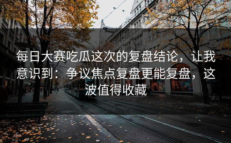 每日大赛吃瓜这次的复盘结论，让我意识到：争议焦点复盘更能复盘，这波值得收藏