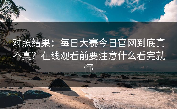 对照结果：每日大赛今日官网到底真不真？在线观看前要注意什么看完就懂