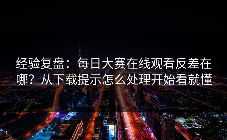 经验复盘：每日大赛在线观看反差在哪？从下载提示怎么处理开始看就懂
