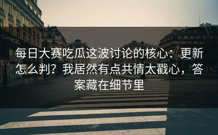 每日大赛吃瓜这波讨论的核心：更新怎么判？我居然有点共情太戳心，答案藏在细节里