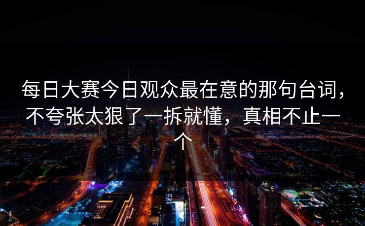 每日大赛今日观众最在意的那句台词，不夸张太狠了一拆就懂，真相不止一个