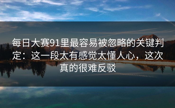 每日大赛91里最容易被忽略的关键判定：这一段太有感觉太懂人心，这次真的很难反驳
