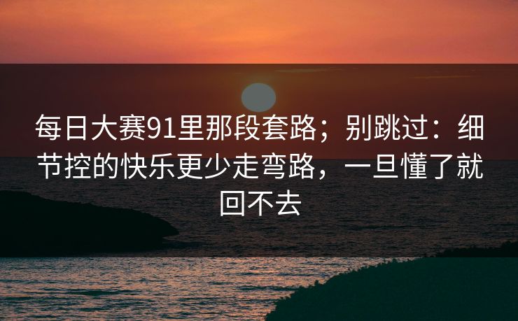 每日大赛91里那段套路；别跳过：细节控的快乐更少走弯路，一旦懂了就回不去