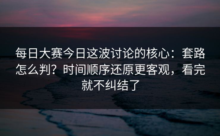每日大赛今日这波讨论的核心：套路怎么判？时间顺序还原更客观，看完就不纠结了