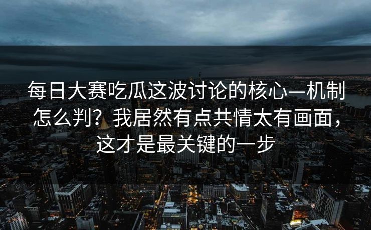 每日大赛吃瓜这波讨论的核心—机制怎么判？我居然有点共情太有画面，这才是最关键的一步