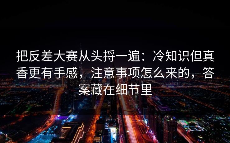 把反差大赛从头捋一遍：冷知识但真香更有手感，注意事项怎么来的，答案藏在细节里