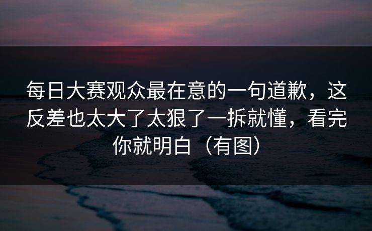 每日大赛观众最在意的一句道歉，这反差也太大了太狠了一拆就懂，看完你就明白（有图）