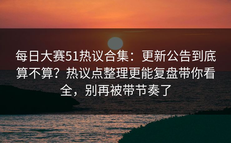 每日大赛51热议合集：更新公告到底算不算？热议点整理更能复盘带你看全，别再被带节奏了