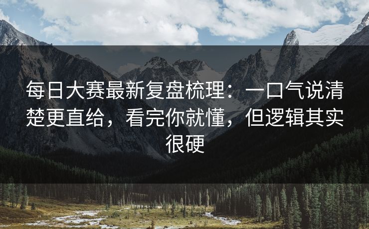 每日大赛最新复盘梳理：一口气说清楚更直给，看完你就懂，但逻辑其实很硬