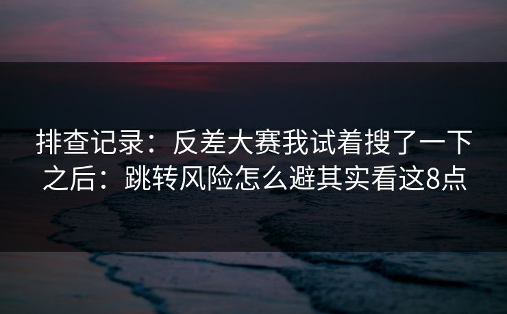 排查记录：反差大赛我试着搜了一下之后：跳转风险怎么避其实看这8点