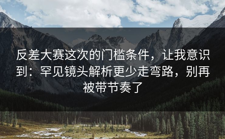反差大赛这次的门槛条件，让我意识到：罕见镜头解析更少走弯路，别再被带节奏了