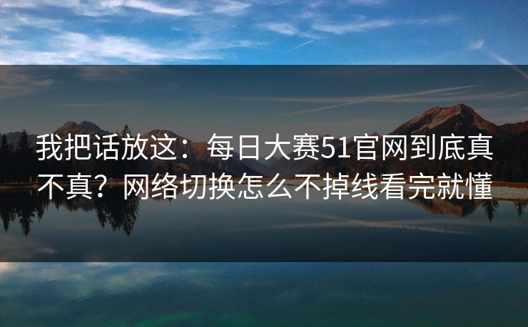 我把话放这：每日大赛51官网到底真不真？网络切换怎么不掉线看完就懂