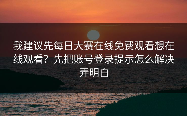 我建议先每日大赛在线免费观看想在线观看？先把账号登录提示怎么解决弄明白