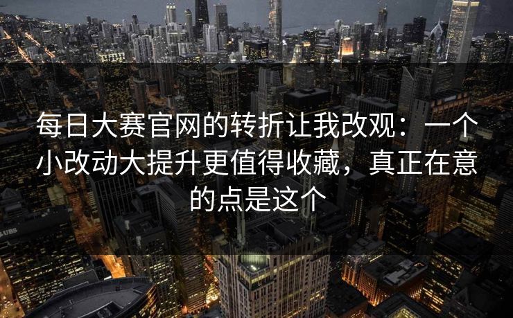 每日大赛官网的转折让我改观：一个小改动大提升更值得收藏，真正在意的点是这个