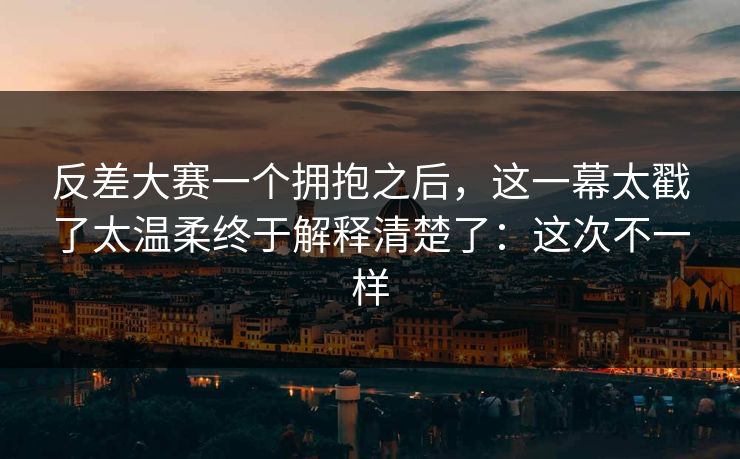 反差大赛一个拥抱之后，这一幕太戳了太温柔终于解释清楚了：这次不一样