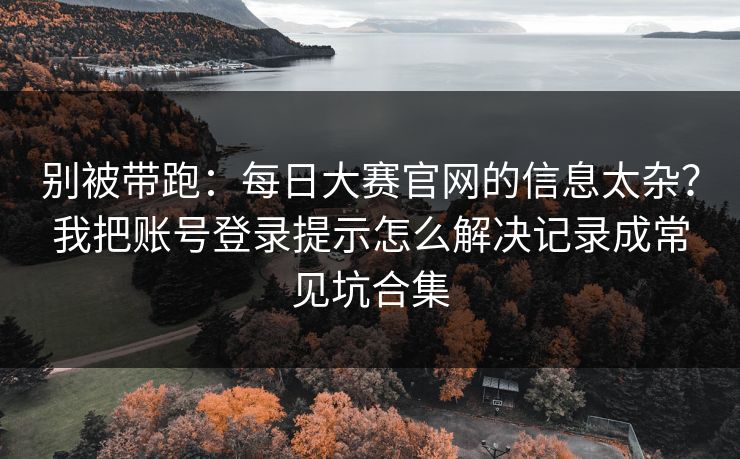 别被带跑：每日大赛官网的信息太杂？我把账号登录提示怎么解决记录成常见坑合集