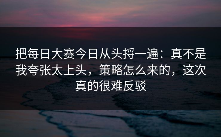把每日大赛今日从头捋一遍：真不是我夸张太上头，策略怎么来的，这次真的很难反驳