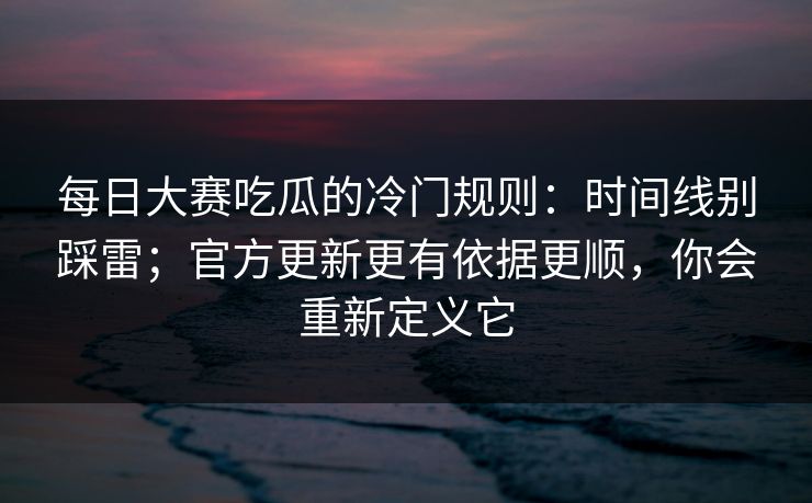 每日大赛吃瓜的冷门规则：时间线别踩雷；官方更新更有依据更顺，你会重新定义它