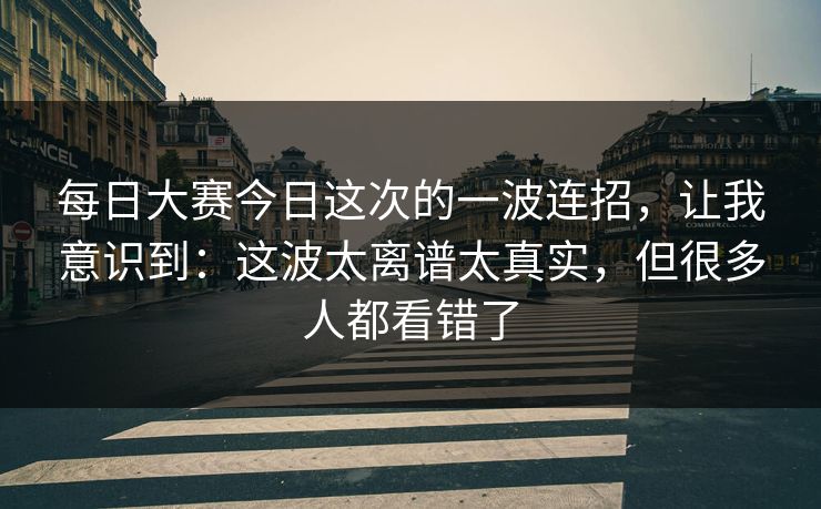 每日大赛今日这次的一波连招，让我意识到：这波太离谱太真实，但很多人都看错了
