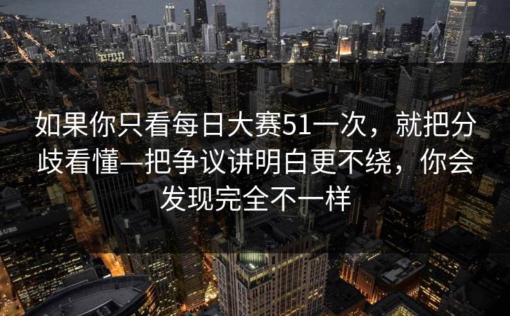 如果你只看每日大赛51一次，就把分歧看懂—把争议讲明白更不绕，你会发现完全不一样