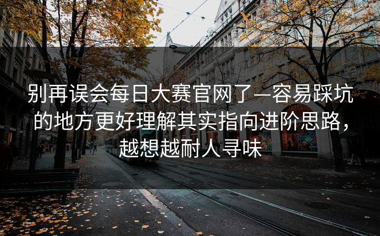 别再误会每日大赛官网了—容易踩坑的地方更好理解其实指向进阶思路，越想越耐人寻味