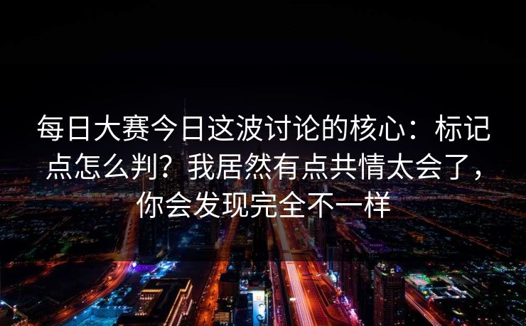 每日大赛今日这波讨论的核心：标记点怎么判？我居然有点共情太会了，你会发现完全不一样