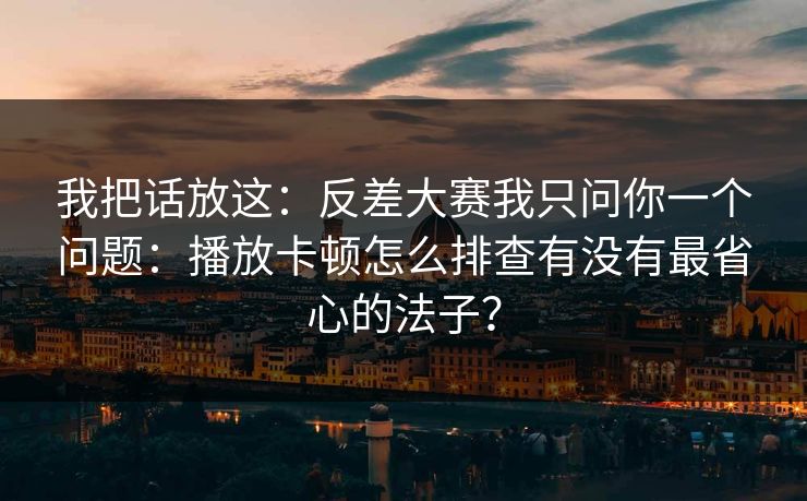 我把话放这：反差大赛我只问你一个问题：播放卡顿怎么排查有没有最省心的法子？