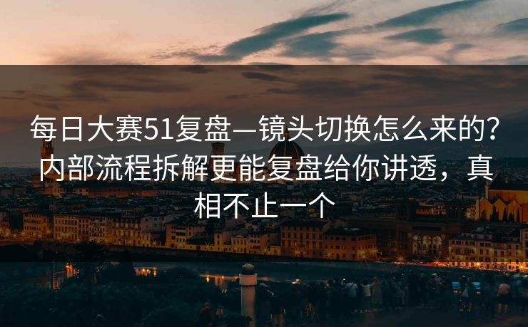 每日大赛51复盘—镜头切换怎么来的？内部流程拆解更能复盘给你讲透，真相不止一个