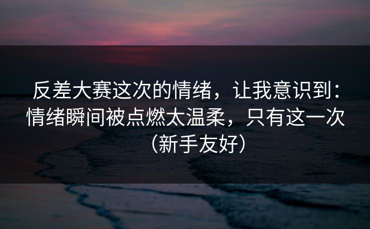 反差大赛这次的情绪,让我意识到:情绪瞬间被点燃太温柔,只有这一次(新手友好) 反差大赛这次的情绪,让我意识到:情绪瞬间被点燃太温柔,只有这一次(新手友好)