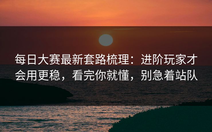 每日大赛最新套路梳理：进阶玩家才会用更稳，看完你就懂，别急着站队