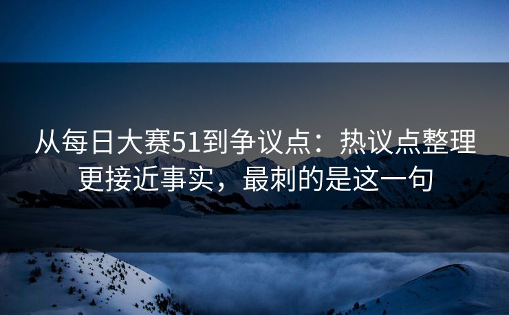 从每日大赛51到争议点:热议点整理更接近事实,最刺的是这一句 从每日大赛51到争议点:热议点整理更接近事实,最刺的是这一句