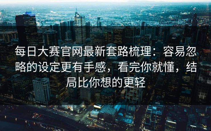 每日大赛官网最新套路梳理：容易忽略的设定更有手感，看完你就懂，结局比你想的更轻