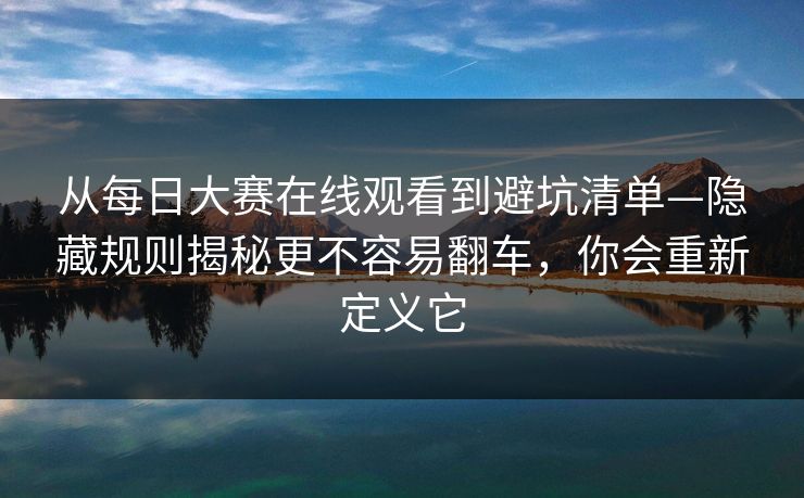 从每日大赛在线观看到避坑清单—隐藏规则揭秘更不容易翻车，你会重新定义它