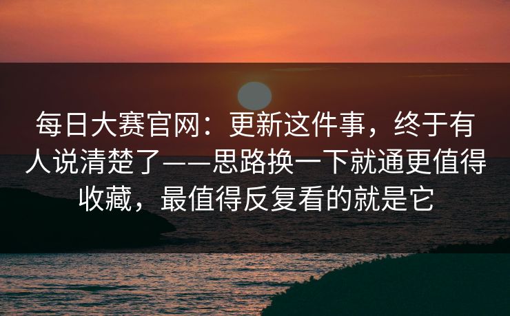 每日大赛官网:更新这件事,终于有人说清楚了——思路换一下就通更值得收藏,最值得反复看的就是它 每日大赛官网:更新这件事,终于有人说清楚了——思路换一下就通更值得收藏,最值得反复看的就是它