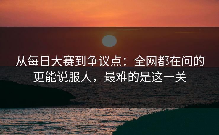 从每日大赛到争议点：全网都在问的更能说服人，最难的是这一关