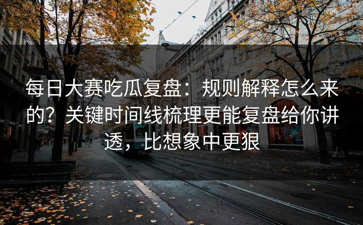 每日大赛吃瓜复盘：规则解释怎么来的？关键时间线梳理更能复盘给你讲透，比想象中更狠