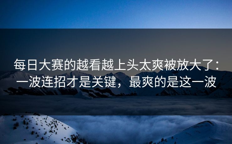 每日大赛的越看越上头太爽被放大了：一波连招才是关键，最爽的是这一波
