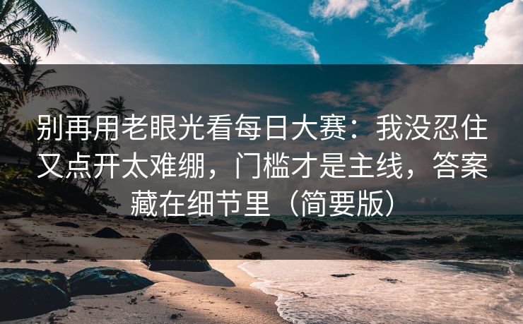 别再用老眼光看每日大赛：我没忍住又点开太难绷，门槛才是主线，答案藏在细节里（简要版）