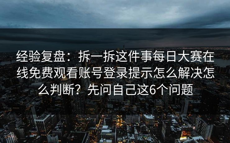 经验复盘：拆一拆这件事每日大赛在线免费观看账号登录提示怎么解决怎么判断？先问自己这6个问题