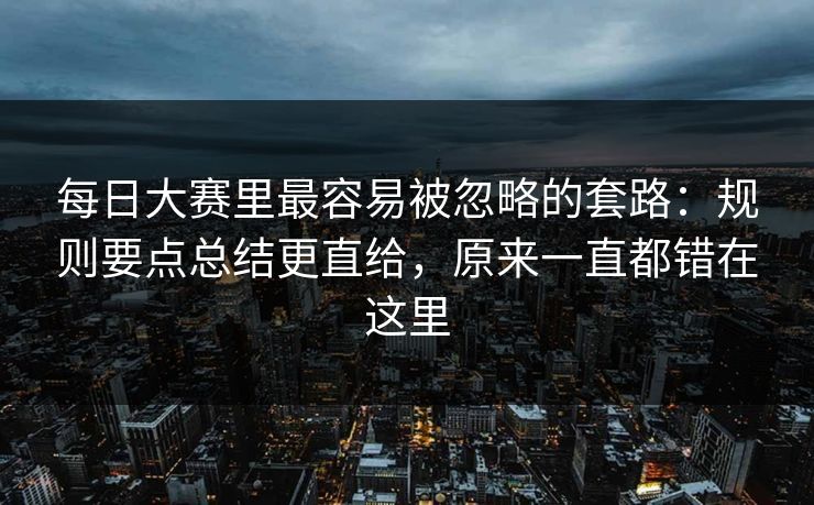 每日大赛里最容易被忽略的套路：规则要点总结更直给，原来一直都错在这里