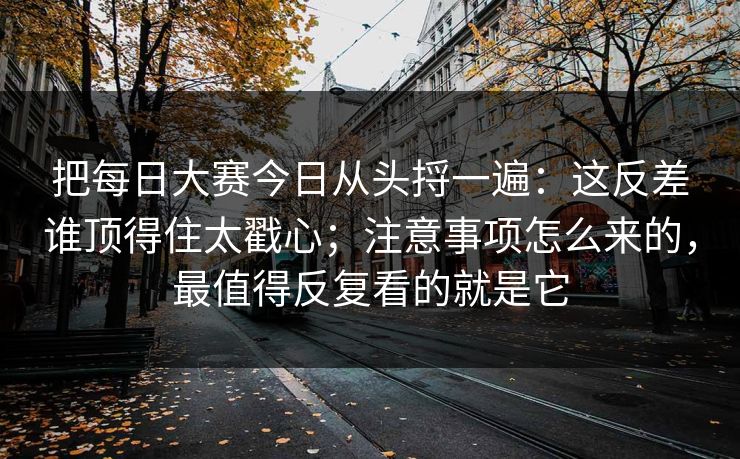 把每日大赛今日从头捋一遍：这反差谁顶得住太戳心；注意事项怎么来的，最值得反复看的就是它