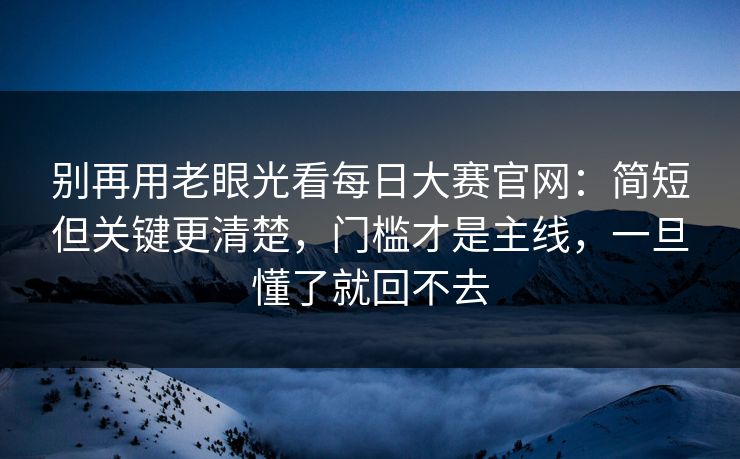 别再用老眼光看每日大赛官网：简短但关键更清楚，门槛才是主线，一旦懂了就回不去