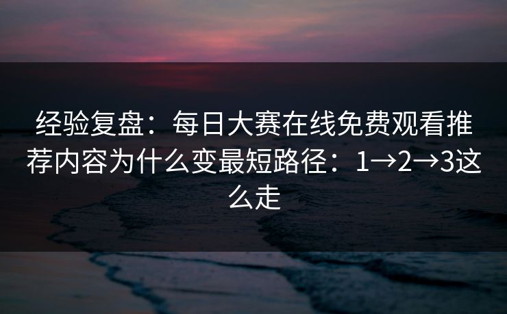 经验复盘：每日大赛在线免费观看推荐内容为什么变最短路径：1→2→3这么走