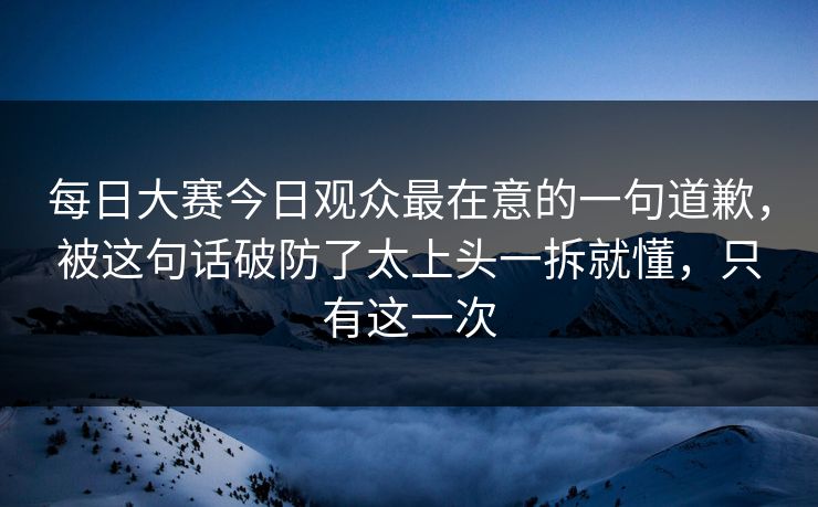 每日大赛今日观众最在意的一句道歉,被这句话破防了太上头一拆就懂,只有这一次 每日大赛今日观众最在意的一句道歉,被这句话破防了太上头一拆就懂,只有这一次