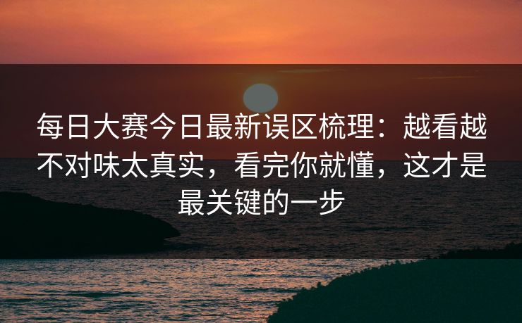 每日大赛今日最新误区梳理：越看越不对味太真实，看完你就懂，这才是最关键的一步