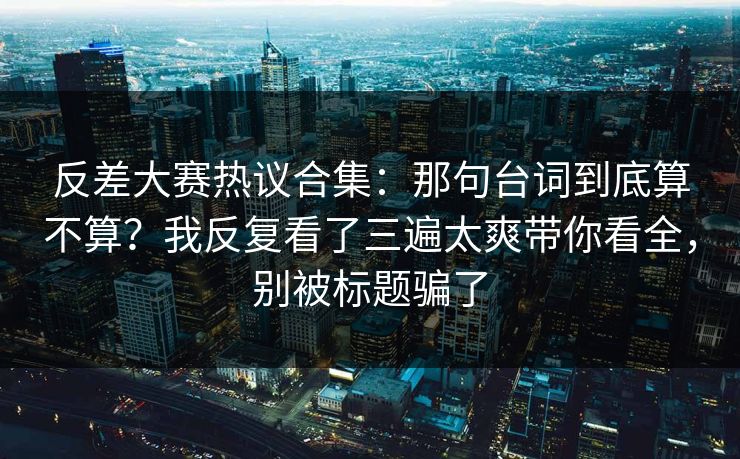反差大赛热议合集：那句台词到底算不算？我反复看了三遍太爽带你看全，别被标题骗了