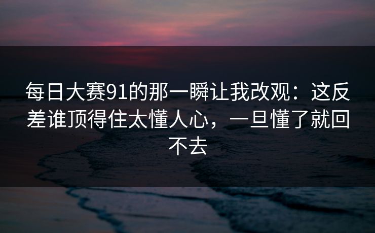 每日大赛91的那一瞬让我改观:这反差谁顶得住太懂人心,一旦懂了就回不去 每日大赛91的那一瞬让我改观:这反差谁顶得住太懂人心,一旦懂了就回不去