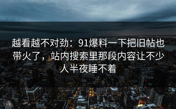 越看越不对劲:91爆料一下把旧帖也带火了,站内搜索里那段内容让不少人半夜睡不着 越看越不对劲:91爆料一下把旧帖也带火了,站内搜索里那段内容让不少人半夜睡不着