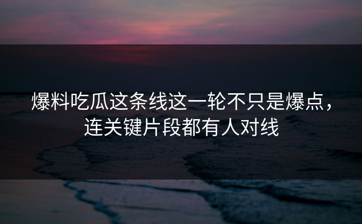爆料吃瓜这条线这一轮不只是爆点，连关键片段都有人对线