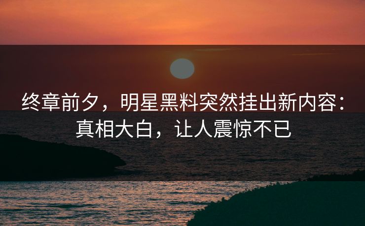 终章前夕，明星黑料突然挂出新内容：真相大白，让人震惊不已